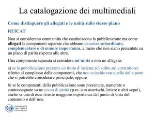 La catalogazione dei multimediali
Come distinguere gli allegati e le unità sullo stesso piano
REICAT
Non si considerano come unità che costituiscono la pubblicazione ma come
allegati le componenti separate che abbiano carattere subordinato,
complementare o di minore importanza, a meno che non siano presentate su
un piano di parità rispetto alle altre.
Una componente separata si considera un’unità e non un allegato:
a) se la pubblicazione presenta un titolo d’insieme (di solito sul contenitore)
riferito al complesso delle componenti, che non coincide con quello della parte
che si potrebbe considerare principale, oppure
b) se le componenti della pubblicazione sono presentate, numerate o
contrassegnate su un piano di parità (p.es. con asterischi, lettere o altri segni),
anche se una di esse riveste maggiore importanza dal punto di vista del
contenuto o dell’uso.
 