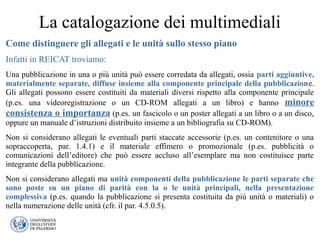 La catalogazione dei multimediali
Come distinguere gli allegati e le unità sullo stesso piano
Infatti in REICAT troviamo:
Una pubblicazione in una o più unità può essere corredata da allegati, ossia parti aggiuntive,
materialmente separate, diffuse insieme alla componente principale della pubblicazione.
Gli allegati possono essere costituiti da materiali diversi rispetto alla componente principale
(p.es. una videoregistrazione o un CD-ROM allegati a un libro) e hanno minore
consistenza o importanza (p.es. un fascicolo o un poster allegati a un libro o a un disco,
oppure un manuale d’istruzioni distribuito insieme a un bibliografia su CD-ROM).
Non si considerano allegati le eventuali parti staccate accessorie (p.es. un contenitore o una
sopraccoperta, par. 1.4.1) e il materiale effimero o promozionale (p.es. pubblicità o
comunicazioni dell’editore) che può essere accluso all’esemplare ma non costituisce parte
integrante della pubblicazione.
Non si considerano allegati ma unità componenti della pubblicazione le parti separate che
sono poste su un piano di parità con la o le unità principali, nella presentazione
complessiva (p.es. quando la pubblicazione si presenta costituita da più unità o materiali) o
nella numerazione delle unità (cfr. il par. 4.5.0.5).
 