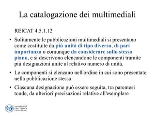 La catalogazione dei multimediali
REICAT 4.5.1.12
● Solitamente le pubblicazioni multimediali si presentano
come costituite da più unità di tipo diverso, di pari
importanza o comunque da considerare sullo stesso
piano, e si descrivono elencandone le componenti tramite
più designazioni unite al relativo numero di unità.
● Le componenti si elencano nell'ordine in cui sono presentate
nella pubblicazione stessa
● Ciascuna designazione può essere seguita, tra parentesi
tonde, da ulteriori precisazioni relative all'esemplare
 