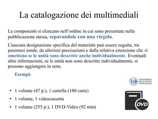 La catalogazione dei multimediali
Le componenti si elencano nell’ordine in cui sono presentate nella
pubblicazione stessa, separandole con una virgola.
Ciascuna designazione specifica del materiale può essere seguita, tra
parentesi tonde, da ulteriori precisazioni e dalla relativa estensione che si
omettono se le unità sono descritte anche individualmente. Eventuali
altre informazioni, se le unità non sono descritte individualmente, si
possono aggiungere in nota.
Esempi:
● 1 volume (47 p.), 1 cartella (180 carte)
● 1 volume, 1 videocassetta
● 1 volume (255 p.), 1 DVD-Video (92 min)
 