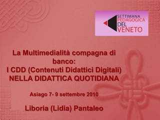La Multimedialità compagna di banco:   I CDD (Contenuti Didattici Digitali)  NELLA DIDATTICA QUOTIDIANA Asiago 7- 9 settembre 2010 Liboria (Lidia) Pantaleo 