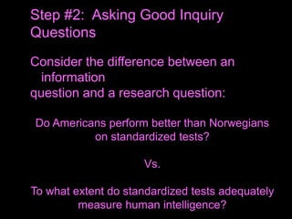 Consider the difference between an
information
question and a research question:
Do Americans perform better than Norwegians
on standardized tests?
Vs.
To what extent do standardized tests adequately
measure human intelligence?
Step #2: Asking Good Inquiry
Questions
 