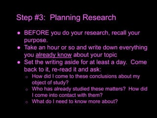 ● BEFORE you do your research, recall your
purpose.
● Take an hour or so and write down everything
you already know about your topic
● Set the writing aside for at least a day. Come
back to it, re-read it and ask:
o How did I come to these conclusions about my
object of study?
o Who has already studied these matters? How did
I come into contact with them?
o What do I need to know more about?
Step #3: Planning Research
 