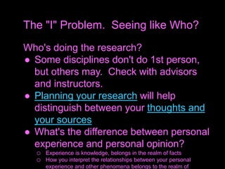 Who's doing the research?
● Some disciplines don't do 1st person,
but others may. Check with advisors
and instructors.
● Planning your research will help
distinguish between your thoughts and
your sources
● What's the difference between personal
experience and personal opinion?
o Experience is knowledge, belongs in the realm of facts
o How you interpret the relationships between your personal
experience and other phenomena belongs to the realm of
The "I" Problem. Seeing like Who?
 
