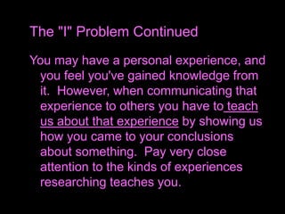 You may have a personal experience, and
you feel you've gained knowledge from
it. However, when communicating that
experience to others you have to teach
us about that experience by showing us
how you came to your conclusions
about something. Pay very close
attention to the kinds of experiences
researching teaches you.
The "I" Problem Continued
 