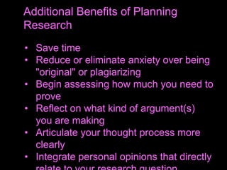 • Save time
• Reduce or eliminate anxiety over being
"original" or plagiarizing
• Begin assessing how much you need to
prove
• Reflect on what kind of argument(s)
you are making
• Articulate your thought process more
clearly
• Integrate personal opinions that directly
Additional Benefits of Planning
Research
 