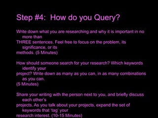 Write down what you are researching and why it is important in no
more than
THREE sentences. Feel free to focus on the problem, its
significance, or its
methods. (5 Minutes)
How should someone search for your research? Which keywords
identify your
project? Write down as many as you can, in as many combinations
as you can.
(5 Minutes)
Share your writing with the person next to you, and briefly discuss
each other’s
projects. As you talk about your projects, expand the set of
keywords that ‘tag’ your
research interest. (10-15 Minutes)
Step #4: How do you Query?
 
