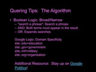 • Boolean Logic: Broad/Narrow
– "search a phrase": Search a phrase
– AND: Both terms must appear in the result
– OR: Expands searches
Google Logic: Domain Specificity
site:.edu=education
site:.gov=government
site:.mil=military
site:.org=organization
Additional Resource: Stay up on Google
Politics!
Quering Tips: The Algorithm
 