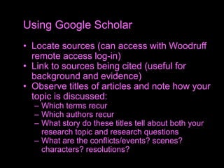 • Locate sources (can access with Woodruff
remote access log-in)
• Link to sources being cited (useful for
background and evidence)
• Observe titles of articles and note how your
topic is discussed:
– Which terms recur
– Which authors recur
– What story do these titles tell about both your
research topic and research questions
– What are the conflicts/events? scenes?
characters? resolutions?
Using Google Scholar
 