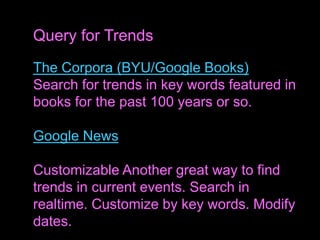 The Corpora (BYU/Google Books)
Search for trends in key words featured in
books for the past 100 years or so.
Google News
Customizable Another great way to find
trends in current events. Search in
realtime. Customize by key words. Modify
dates.
Query for Trends
 
