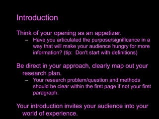 Think of your opening as an appetizer.
– Have you articulated the purpose/significance in a
way that will make your audience hungry for more
information? (tip: Don't start with definitions)
Be direct in your approach, clearly map out your
research plan.
– Your research problem/question and methods
should be clear within the first page if not your first
paragraph.
Your introduction invites your audience into your
world of experience.
Introduction
 