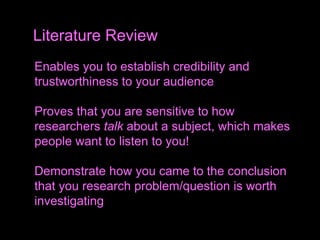 Enables you to establish credibility and
trustworthiness to your audience
Proves that you are sensitive to how
researchers talk about a subject, which makes
people want to listen to you!
Demonstrate how you came to the conclusion
that you research problem/question is worth
investigating
Literature Review
 