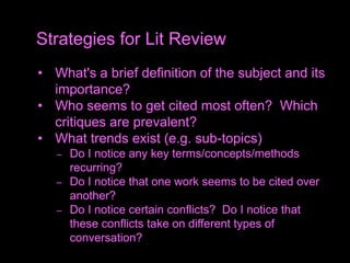 • What's a brief definition of the subject and its
importance?
• Who seems to get cited most often? Which
critiques are prevalent?
• What trends exist (e.g. sub-topics)
– Do I notice any key terms/concepts/methods
recurring?
– Do I notice that one work seems to be cited over
another?
– Do I notice certain conflicts? Do I notice that
these conflicts take on different types of
conversation?
Strategies for Lit Review
 