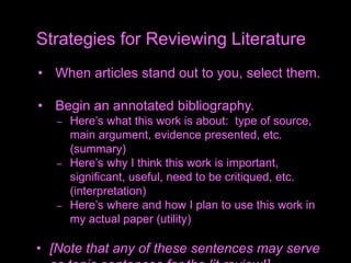 • When articles stand out to you, select them.
• Begin an annotated bibliography.
– Here’s what this work is about: type of source,
main argument, evidence presented, etc.
(summary)
– Here’s why I think this work is important,
significant, useful, need to be critiqued, etc.
(interpretation)
– Here’s where and how I plan to use this work in
my actual paper (utility)
• [Note that any of these sentences may serve
Strategies for Reviewing Literature
 