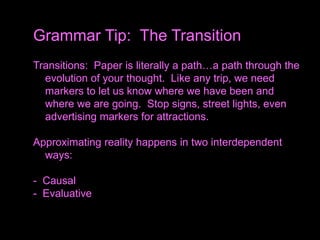 Transitions: Paper is literally a path…a path through the
evolution of your thought. Like any trip, we need
markers to let us know where we have been and
where we are going. Stop signs, street lights, even
advertising markers for attractions.
Approximating reality happens in two interdependent
ways:
- Causal
- Evaluative
Grammar Tip: The Transition
 