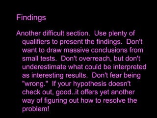 Another difficult section. Use plenty of
qualifiers to present the findings. Don't
want to draw massive conclusions from
small tests. Don't overreach, but don't
underestimate what could be interpreted
as interesting results. Don't fear being
"wrong." If your hypothesis doesn't
check out, good..it offers yet another
way of figuring out how to resolve the
problem!
Findings
 