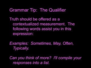 Truth should be offered as a
contextualized measurement. The
following words assist you in this
expression:
Examples: Sometimes, May, Often,
Typically.
Can you think of more? I'll compile your
responses into a list.
Grammar Tip: The Qualifier
 