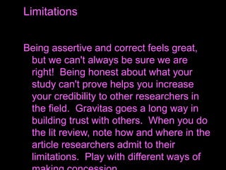 Being assertive and correct feels great,
but we can't always be sure we are
right! Being honest about what your
study can't prove helps you increase
your credibility to other researchers in
the field. Gravitas goes a long way in
building trust with others. When you do
the lit review, note how and where in the
article researchers admit to their
limitations. Play with different ways of
Limitations
 