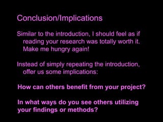 Similar to the introduction, I should feel as if
reading your research was totally worth it.
Make me hungry again!
Instead of simply repeating the introduction,
offer us some implications:
How can others benefit from your project?
In what ways do you see others utilizing
your findings or methods?
Conclusion/Implications
 