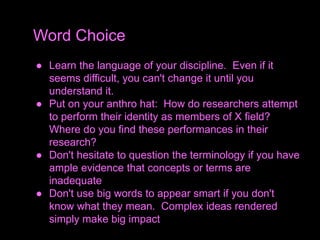 ● Learn the language of your discipline. Even if it
seems difficult, you can't change it until you
understand it.
● Put on your anthro hat: How do researchers attempt
to perform their identity as members of X field?
Where do you find these performances in their
research?
● Don't hesitate to question the terminology if you have
ample evidence that concepts or terms are
inadequate
● Don't use big words to appear smart if you don't
know what they mean. Complex ideas rendered
simply make big impact
Word Choice
 