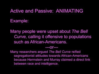 Example:
Many people were upset about The Bell
Curve, calling it offensive to populations
such as African-Americans.
---or---
Many researchers argued The Bell Curve reified
segregationist attitudes towards African-Americans
because Herrnstein and Murray claimed a direct link
between race and intelligence.
Active and Passive: ANIMATING
 