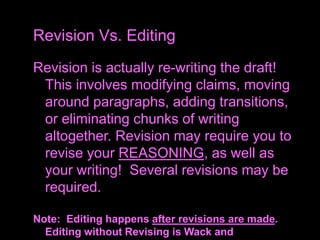 Revision is actually re-writing the draft!
This involves modifying claims, moving
around paragraphs, adding transitions,
or eliminating chunks of writing
altogether. Revision may require you to
revise your REASONING, as well as
your writing! Several revisions may be
required.
Note: Editing happens after revisions are made.
Editing without Revising is Wack and
Revision Vs. Editing
 