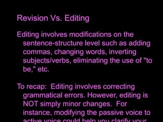 Editing involves modifications on the
sentence-structure level such as adding
commas, changing words, inverting
subjects/verbs, eliminating the use of "to
be," etc.
To recap: Editing involves correcting
grammatical errors. However, editing is
NOT simply minor changes. For
instance, modifying the passive voice to
Revision Vs. Editing
 