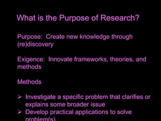 Purpose: Create new knowledge through
(re)discovery
Exigence: Innovate frameworks, theories, and
methods
Methods
 Investigate a specific problem that clarifies or
explains some broader issue
 Develop practical applications to solve
What is the Purpose of Research?
 