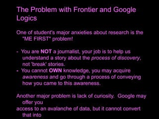 One of student's major anxieties about research is the
"ME FIRST" problem!
- You are NOT a journalist, your job is to help us
understand a story about the process of discovery,
not 'break' stories.
- You cannot OWN knowledge, you may acquire
awareness and go through a process of conveying
how you came to this awareness.
Another major problem is lack of curiosity. Google may
offer you
access to an avalanche of data, but it cannot convert
that into
The Problem with Frontier and Google
Logics
 