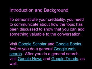 To demonstrate your credibility, you need
to communicate about how the topic has
been discussed to show that you can add
something valuable to the conversation.
Visit Google Scholar and Google Books
before you do a general Google web
search. After you do a general search,
visit Google News and Google Trends, as
well.
Introduction and Background
 