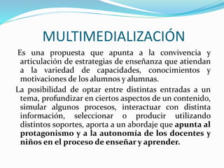 MULTIMEDIALIZACIÓN
Es una propuesta que apunta a la convivencia y
articulación de estrategias de enseñanza que atiendan
a la variedad de capacidades, conocimientos y
motivaciones de los alumnos y alumnas.
La posibilidad de optar entre distintas entradas a un
tema, profundizar en ciertos aspectos de un contenido,
simular algunos procesos, interactuar con distinta
información, seleccionar o producir utilizando
distintos soportes, aporta a un abordaje que apunta al
protagonismo y a la autonomía de los docentes y
niños en el proceso de enseñar y aprender.
 