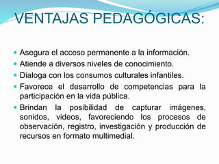 VENTAJAS PEDAGÓGICAS:
 Asegura el acceso permanente a la información.
 Atiende a diversos niveles de conocimiento.
 Dialoga con los consumos culturales infantiles.
 Favorece el desarrollo de competencias para la
participación en la vida pública.
 Brindan la posibilidad de capturar imágenes,
sonidos, videos, favoreciendo los procesos de
observación, registro, investigación y producción de
recursos en formato multimedial.
 