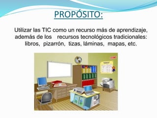 PROPÓSITO:
Utilizar las TIC como un recurso más de aprendizaje,
además de los recursos tecnológicos tradicionales:
libros, pizarrón, tizas, láminas, mapas, etc.
 