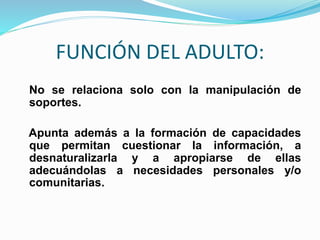 FUNCIÓN DEL ADULTO:
No se relaciona solo con la manipulación de
soportes.
Apunta además a la formación de capacidades
que permitan cuestionar la información, a
desnaturalizarla y a apropiarse de ellas
adecuándolas a necesidades personales y/o
comunitarias.
 