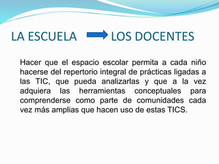 LA ESCUELA LOS DOCENTES
Hacer que el espacio escolar permita a cada niño
hacerse del repertorio integral de prácticas ligadas a
las TIC, que pueda analizarlas y que a la vez
adquiera las herramientas conceptuales para
comprenderse como parte de comunidades cada
vez más amplias que hacen uso de estas TICS.
 