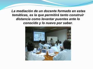 La mediación de un docente formado en estas
temáticas, es la que permitirá tanto construir
distancia como levantar puentes ante lo
conocido y lo nuevo por saber.
 