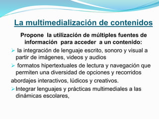 La multimedialización de contenidos
Propone la utilización de múltiples fuentes de
información para acceder a un contenido:
 la integración de lenguaje escrito, sonoro y visual a
partir de imágenes, videos y audios
 formatos hipertextuales de lectura y navegación que
permiten una diversidad de opciones y recorridos
abordajes interactivos, lúdicos y creativos.
Integrar lenguajes y prácticas multimediales a las
dinámicas escolares,
 