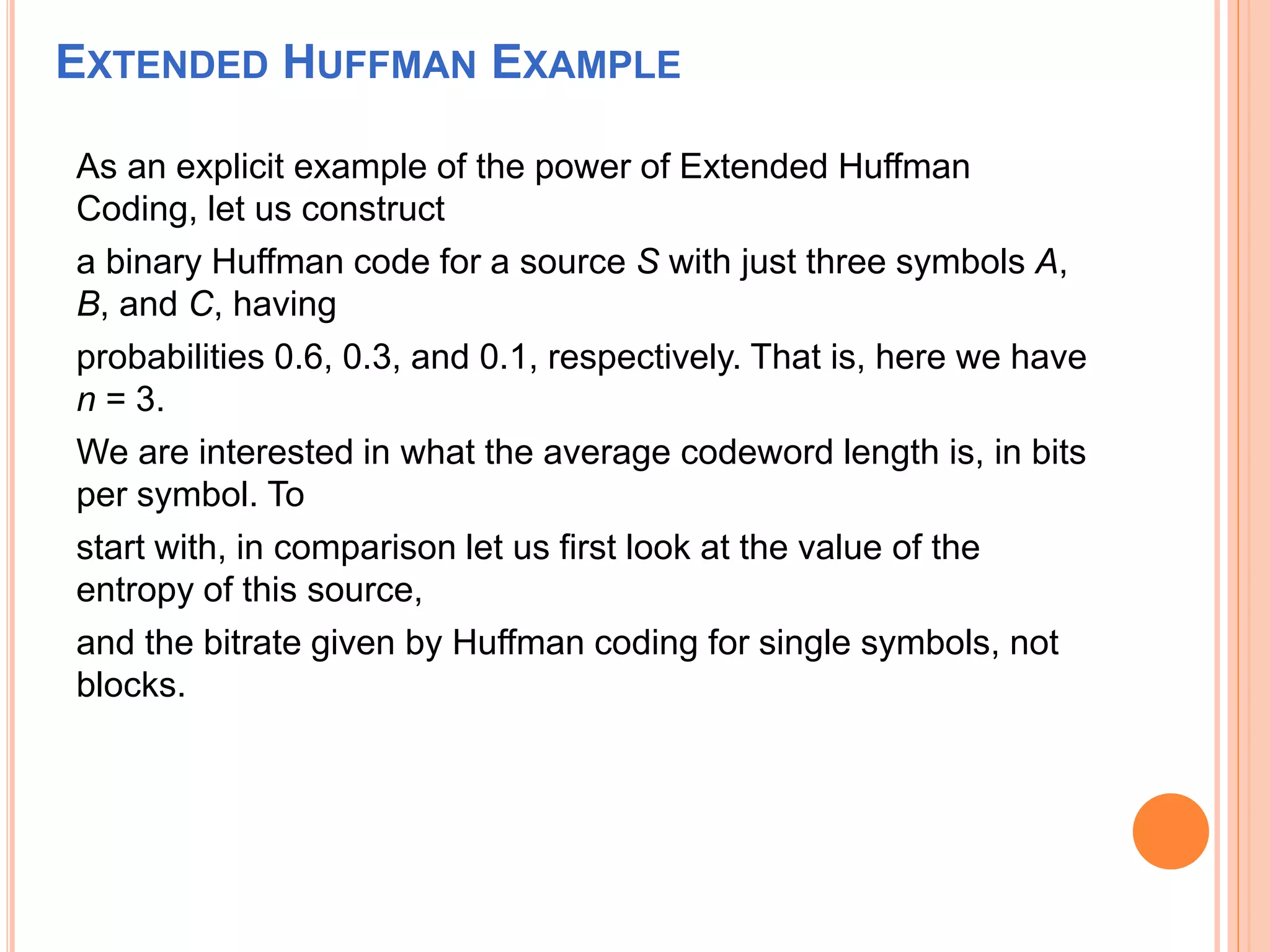 EXTENDED HUFFMAN EXAMPLE
As an explicit example of the power of Extended Huffman
Coding, let us construct
a binary Huffman code for a source S with just three symbols A,
B, and C, having
probabilities 0.6, 0.3, and 0.1, respectively. That is, here we have
n = 3.
We are interested in what the average codeword length is, in bits
per symbol. To
start with, in comparison let us first look at the value of the
entropy of this source,
and the bitrate given by Huffman coding for single symbols, not
blocks.