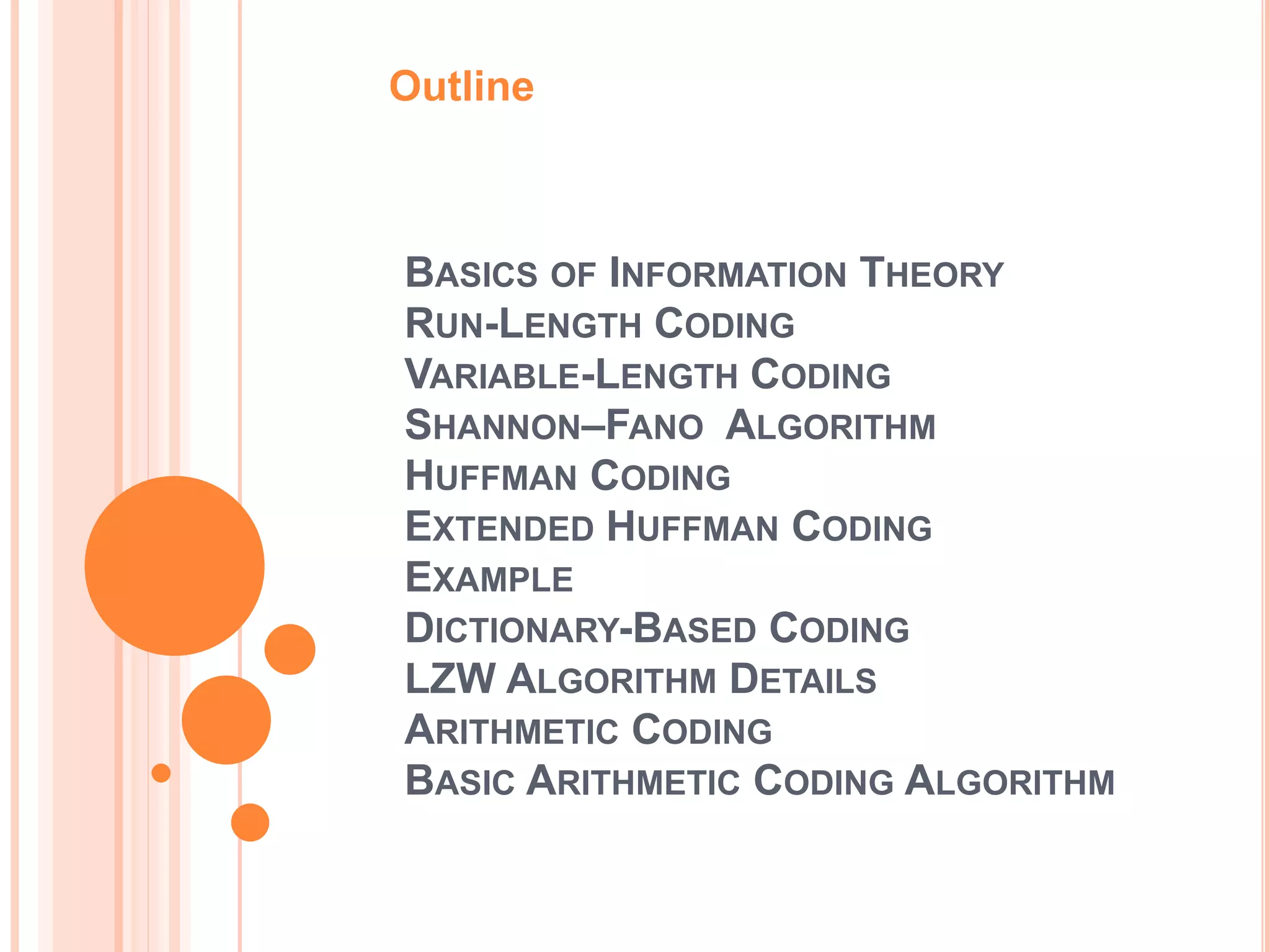 BASICS OF INFORMATION THEORY
RUN-LENGTH CODING
VARIABLE-LENGTH CODING
SHANNON–FANO ALGORITHM
HUFFMAN CODING
EXTENDED HUFFMAN CODING
EXAMPLE
DICTIONARY-BASED CODING
LZW ALGORITHM DETAILS
ARITHMETIC CODING
BASIC ARITHMETIC CODING ALGORITHM
Outline