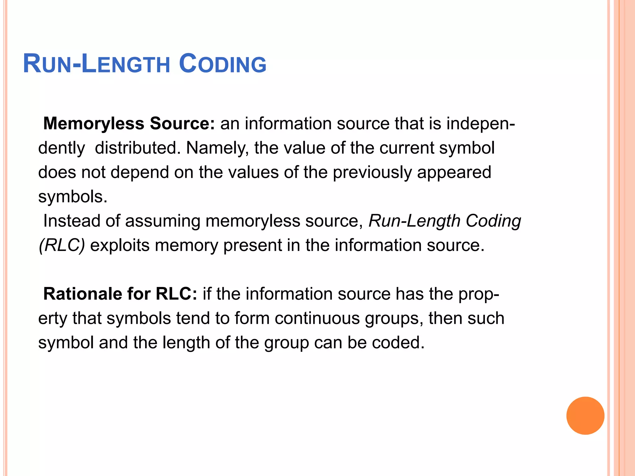 RUN-LENGTH CODING
Memoryless Source: an information source that is indepen-
dently distributed. Namely, the value of the current symbol
does not depend on the values of the previously appeared
symbols.
Instead of assuming memoryless source, Run-Length Coding
(RLC) exploits memory present in the information source.
Rationale for RLC: if the information source has the prop-
erty that symbols tend to form continuous groups, then such
symbol and the length of the group can be coded.