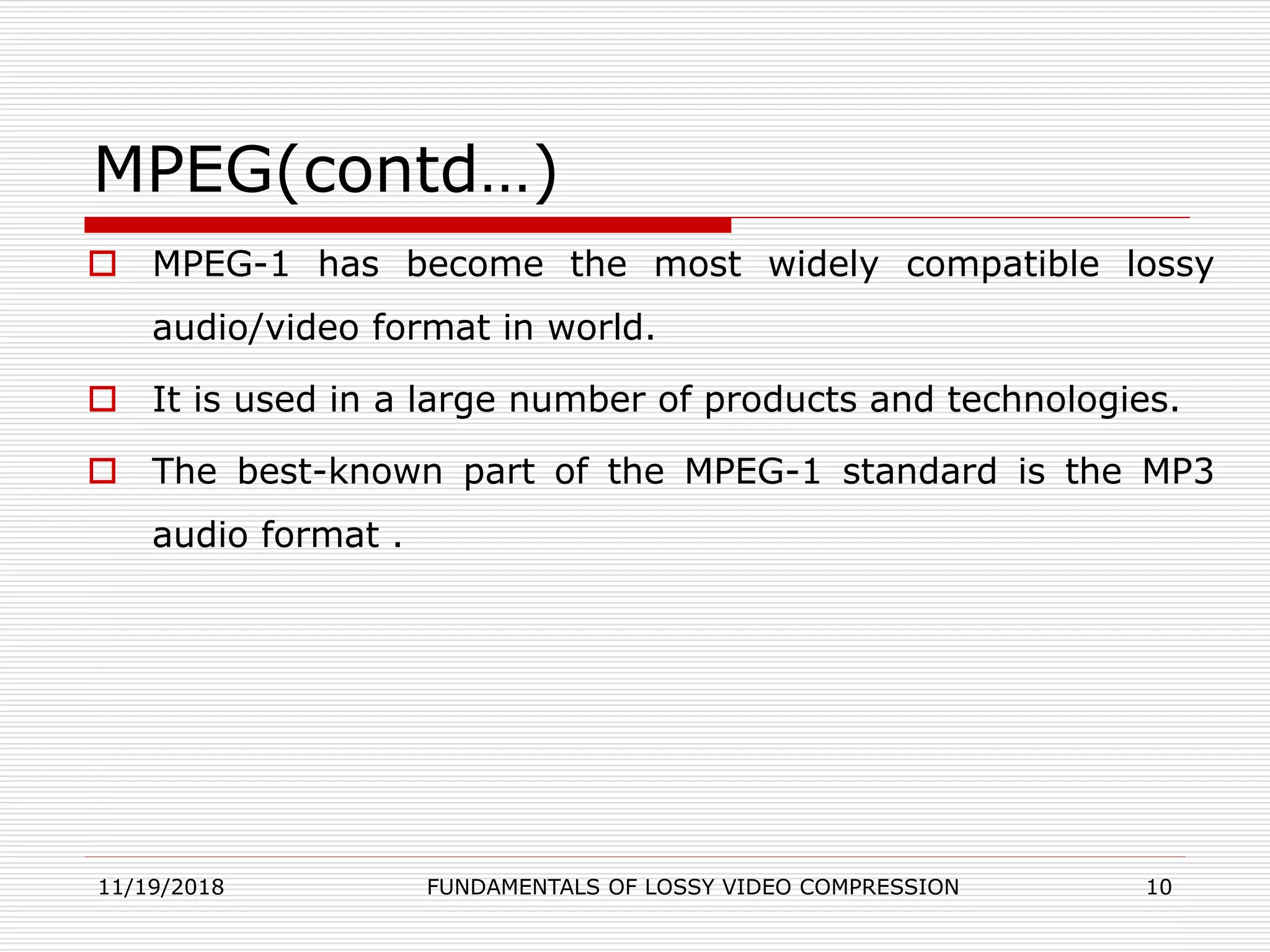 MPEG(contd…)
 MPEG-1 has become the most widely compatible lossy
audio/video format in world.
 It is used in a large number of products and technologies.
 The best-known part of the MPEG-1 standard is the MP3
audio format .
11/19/2018 FUNDAMENTALS OF LOSSY VIDEO COMPRESSION 10
 