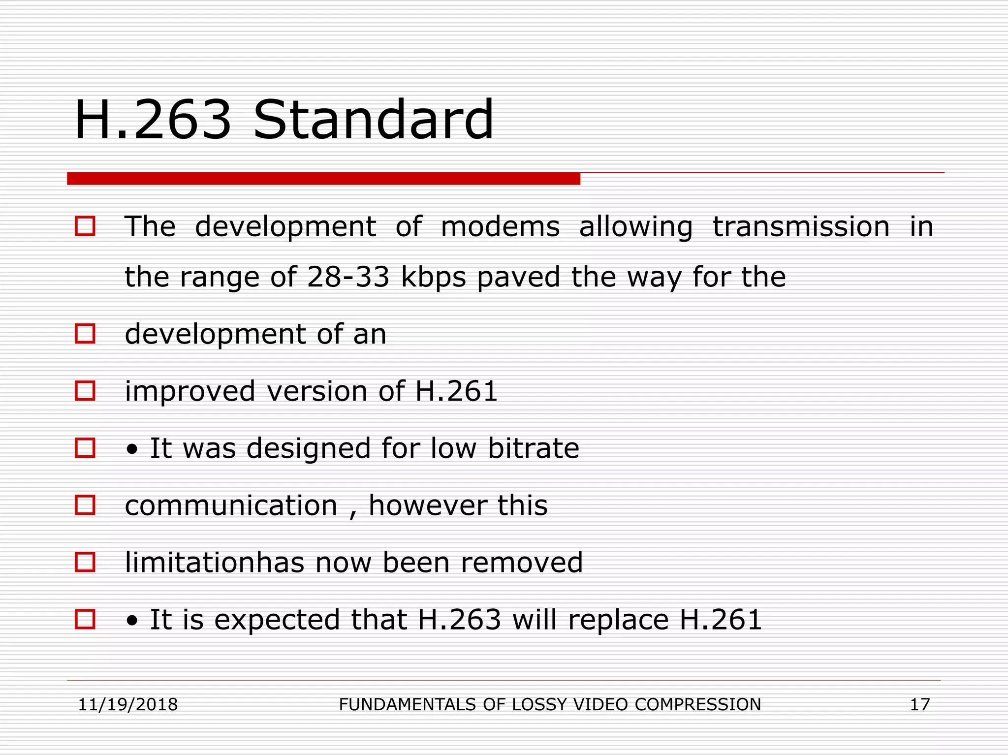 H.263 Standard
 The development of modems allowing transmission in
the range of 28-33 kbps paved the way for the
 development of an
 improved version of H.261
 • It was designed for low bitrate
 communication , however this
 limitationhas now been removed
 • It is expected that H.263 will replace H.261
11/19/2018 FUNDAMENTALS OF LOSSY VIDEO COMPRESSION 17
 