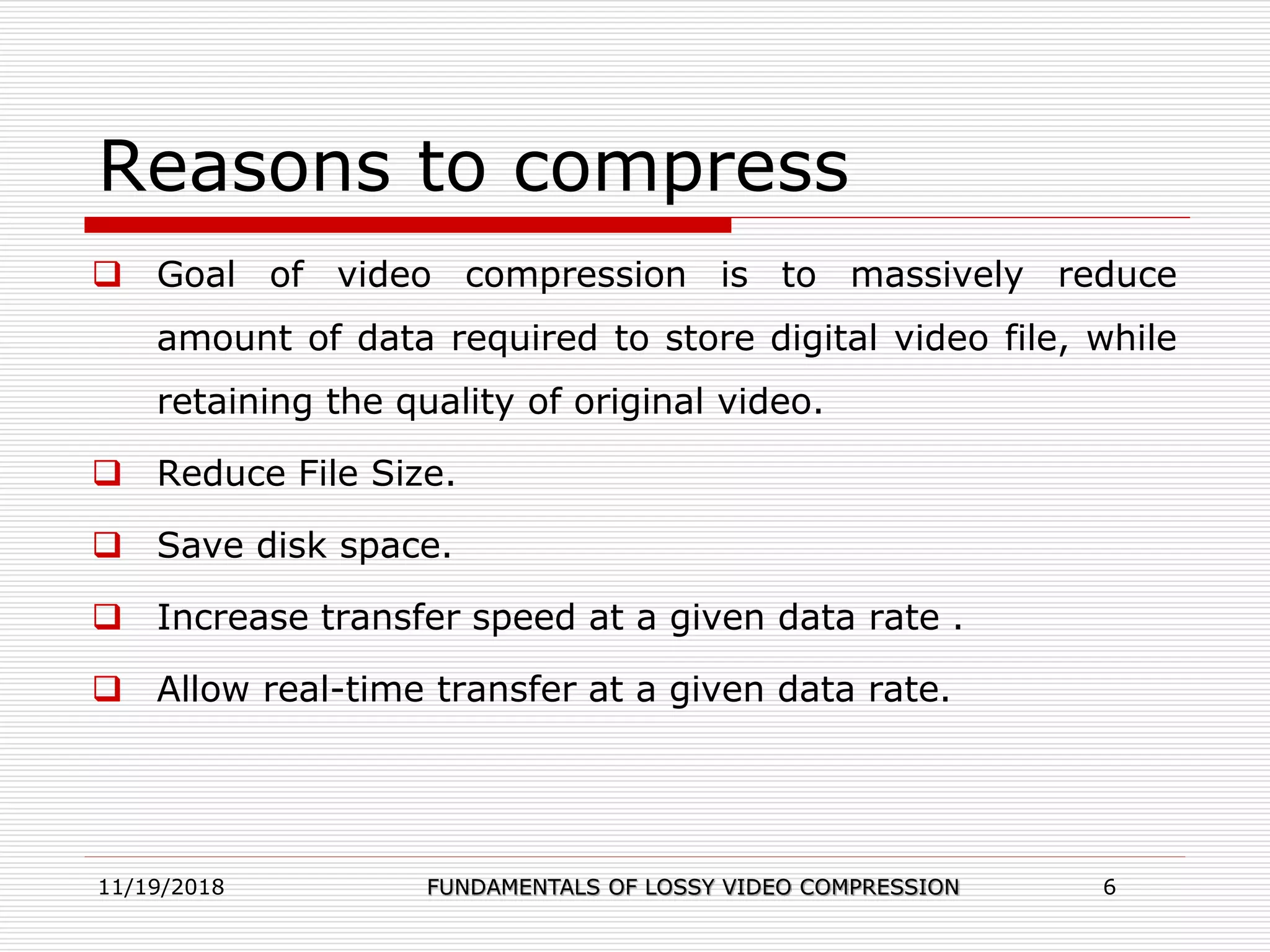 Reasons to compress
 Goal of video compression is to massively reduce
amount of data required to store digital video file, while
retaining the quality of original video.
 Reduce File Size.
 Save disk space.
 Increase transfer speed at a given data rate .
 Allow real-time transfer at a given data rate.
11/19/2018 FUNDAMENTALS OF LOSSY VIDEO COMPRESSION 6
 
