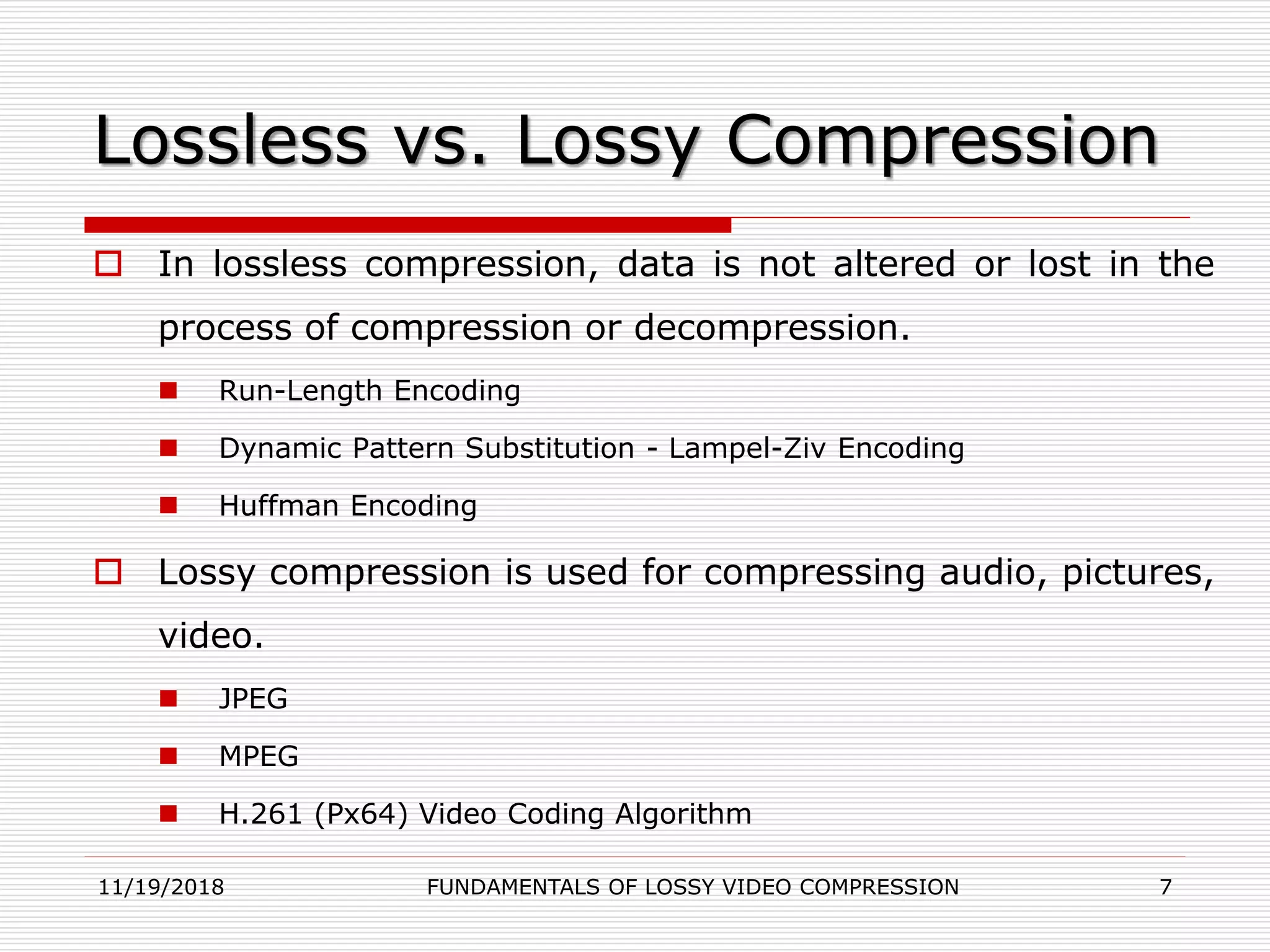 Lossless vs. Lossy Compression
 In lossless compression, data is not altered or lost in the
process of compression or decompression.
 Run-Length Encoding
 Dynamic Pattern Substitution - Lampel-Ziv Encoding
 Huffman Encoding
 Lossy compression is used for compressing audio, pictures,
video.
 JPEG
 MPEG
 H.261 (Px64) Video Coding Algorithm
11/19/2018 FUNDAMENTALS OF LOSSY VIDEO COMPRESSION 7
 