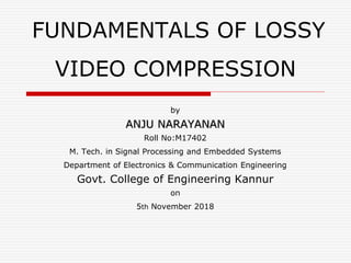 FUNDAMENTALS OF LOSSY
VIDEO COMPRESSION
by
ANJU NARAYANAN
Roll No:M17402
M. Tech. in Signal Processing and Embedded Systems
Department of Electronics & Communication Engineering
Govt. College of Engineering Kannur
on
5th November 2018
 