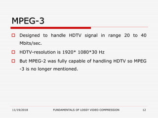 MPEG-3
 Designed to handle HDTV signal in range 20 to 40
Mbits/sec.
 HDTV-resolution is 1920* 1080*30 Hz
 But MPEG-2 was fully capable of handling HDTV so MPEG
-3 is no longer mentioned.
11/19/2018 FUNDAMENTALS OF LOSSY VIDEO COMPRESSION 12
 