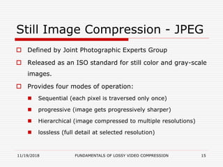 Still Image Compression - JPEG
 Defined by Joint Photographic Experts Group
 Released as an ISO standard for still color and gray-scale
images.
 Provides four modes of operation:
 Sequential (each pixel is traversed only once)
 progressive (image gets progressively sharper)
 Hierarchical (image compressed to multiple resolutions)
 lossless (full detail at selected resolution)
11/19/2018 FUNDAMENTALS OF LOSSY VIDEO COMPRESSION 15
 
