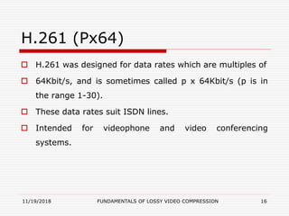H.261 (Px64)
 H.261 was designed for data rates which are multiples of
 64Kbit/s, and is sometimes called p x 64Kbit/s (p is in
the range 1-30).
 These data rates suit ISDN lines.
 Intended for videophone and video conferencing
systems.
11/19/2018 FUNDAMENTALS OF LOSSY VIDEO COMPRESSION 16
 
