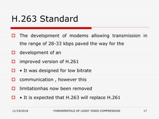 H.263 Standard
 The development of modems allowing transmission in
the range of 28-33 kbps paved the way for the
 development of an
 improved version of H.261
 • It was designed for low bitrate
 communication , however this
 limitationhas now been removed
 • It is expected that H.263 will replace H.261
11/19/2018 FUNDAMENTALS OF LOSSY VIDEO COMPRESSION 17
 