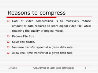 Reasons to compress
 Goal of video compression is to massively reduce
amount of data required to store digital video file, while
retaining the quality of original video.
 Reduce File Size.
 Save disk space.
 Increase transfer speed at a given data rate .
 Allow real-time transfer at a given data rate.
11/19/2018 FUNDAMENTALS OF LOSSY VIDEO COMPRESSION 6
 